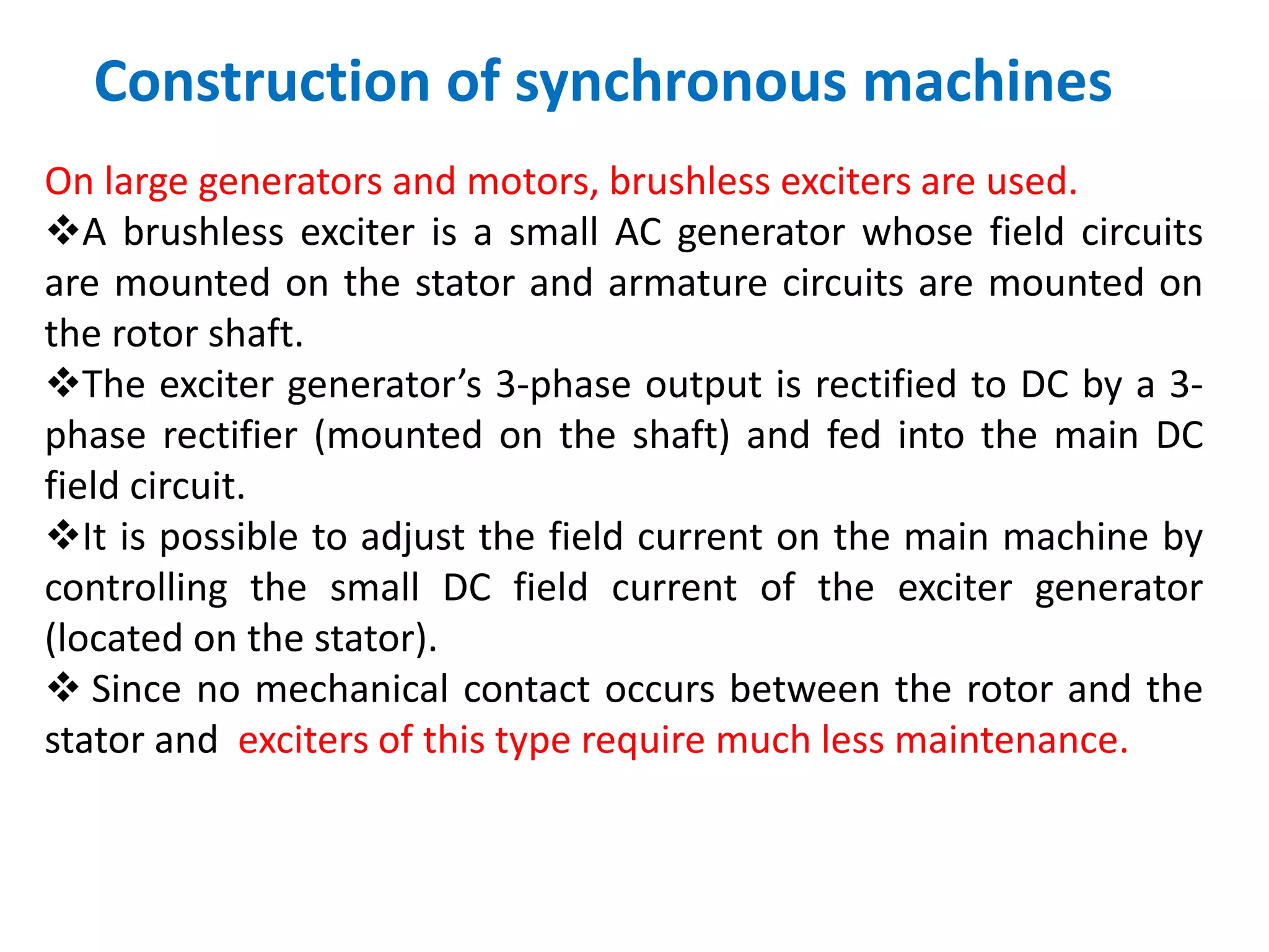 Construction of synchronous machines
On large generators and motors, brushless exciters are used.
A brushless exciter is a small AC generator whose field circuits
are mounted on the stator and armature circuits are mounted on
the rotor shaft.
The exciter generator’s 3-phase output is rectified to DC by a 3-
phase rectifier (mounted on the shaft) and fed into the main DC
field circuit.
It is possible to adjust the field current on the main machine by
controlling the small DC field current of the exciter generator
(located on the stator).
 Since no mechanical contact occurs between the rotor and the
stator and exciters of this type require much less maintenance.
 