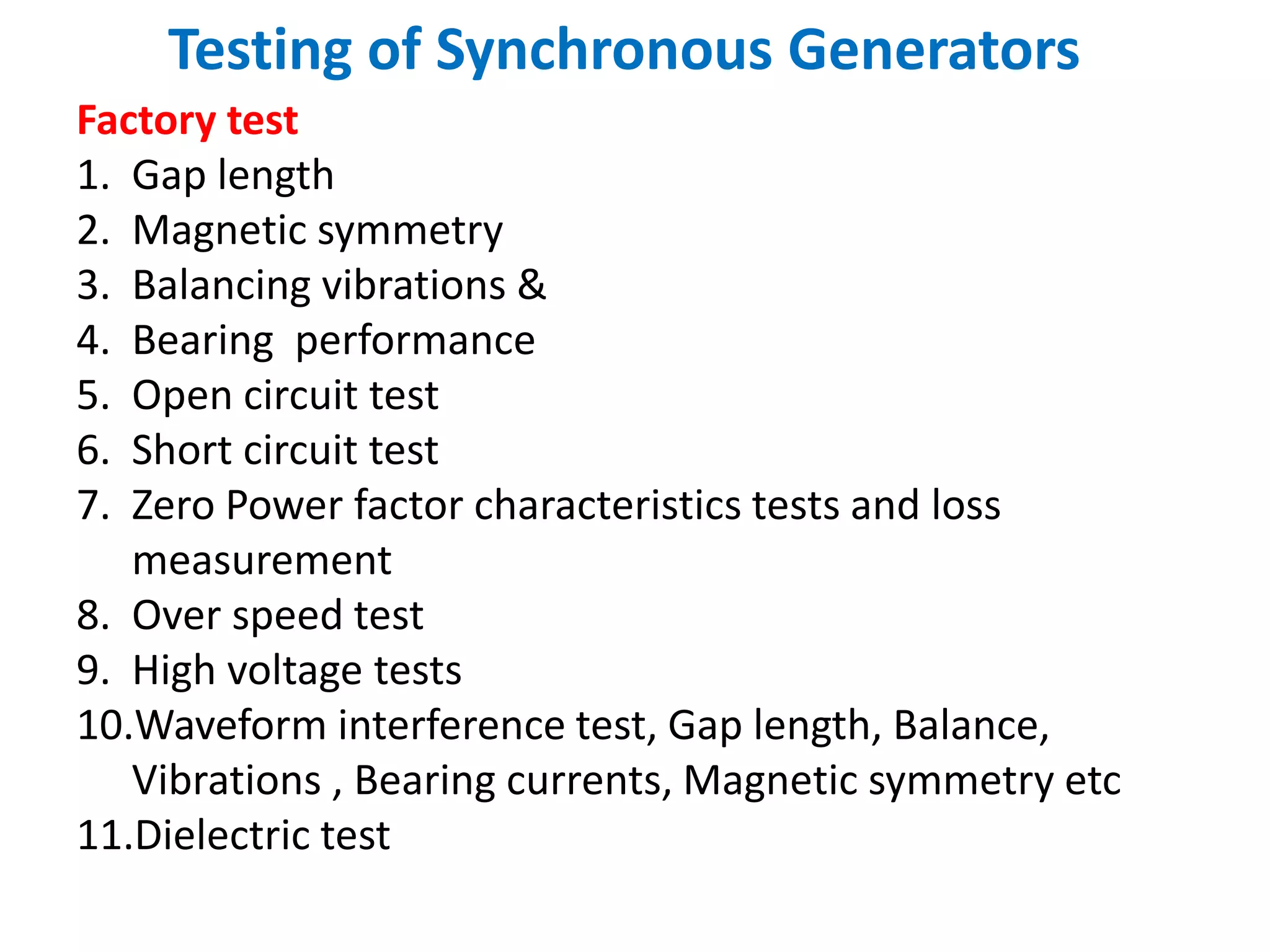 Testing of Synchronous Generators
Factory test
1. Gap length
2. Magnetic symmetry
3. Balancing vibrations &
4. Bearing performance
5. Open circuit test
6. Short circuit test
7. Zero Power factor characteristics tests and loss
measurement
8. Over speed test
9. High voltage tests
10.Waveform interference test, Gap length, Balance,
Vibrations , Bearing currents, Magnetic symmetry etc
11.Dielectric test
 