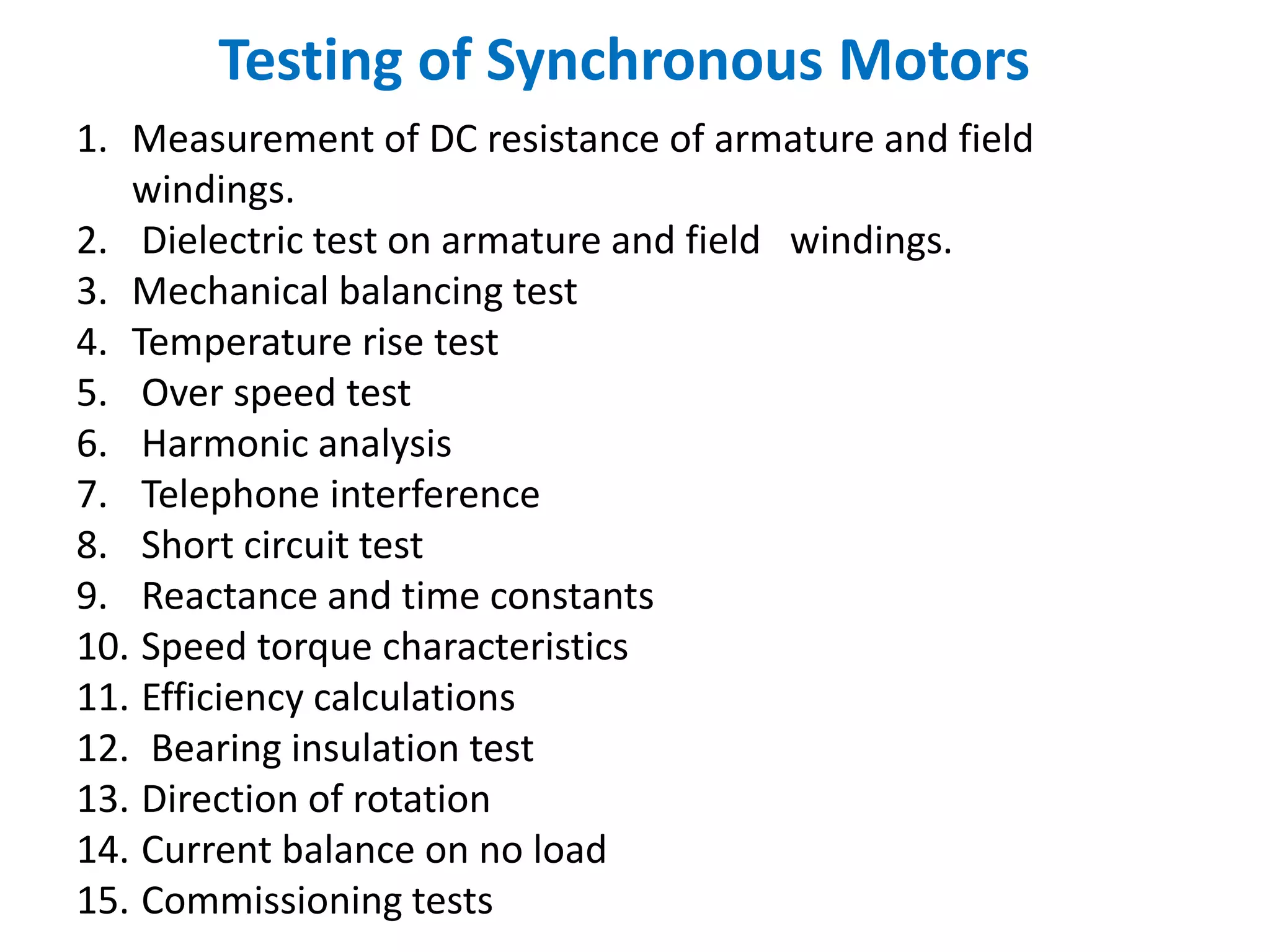 Testing of Synchronous Motors
1. Measurement of DC resistance of armature and field
windings.
2. Dielectric test on armature and field windings.
3. Mechanical balancing test
4. Temperature rise test
5. Over speed test
6. Harmonic analysis
7. Telephone interference
8. Short circuit test
9. Reactance and time constants
10. Speed torque characteristics
11. Efficiency calculations
12. Bearing insulation test
13. Direction of rotation
14. Current balance on no load
15. Commissioning tests
 