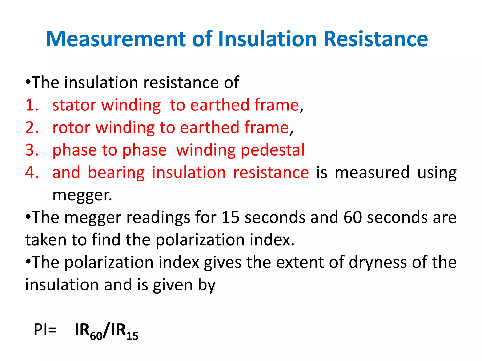 Measurement of Insulation Resistance
•The insulation resistance of
1. stator winding to earthed frame,
2. rotor winding to earthed frame,
3. phase to phase winding pedestal
4. and bearing insulation resistance is measured using
megger.
•The megger readings for 15 seconds and 60 seconds are
taken to find the polarization index.
•The polarization index gives the extent of dryness of the
insulation and is given by
PI= IR60/IR15
 