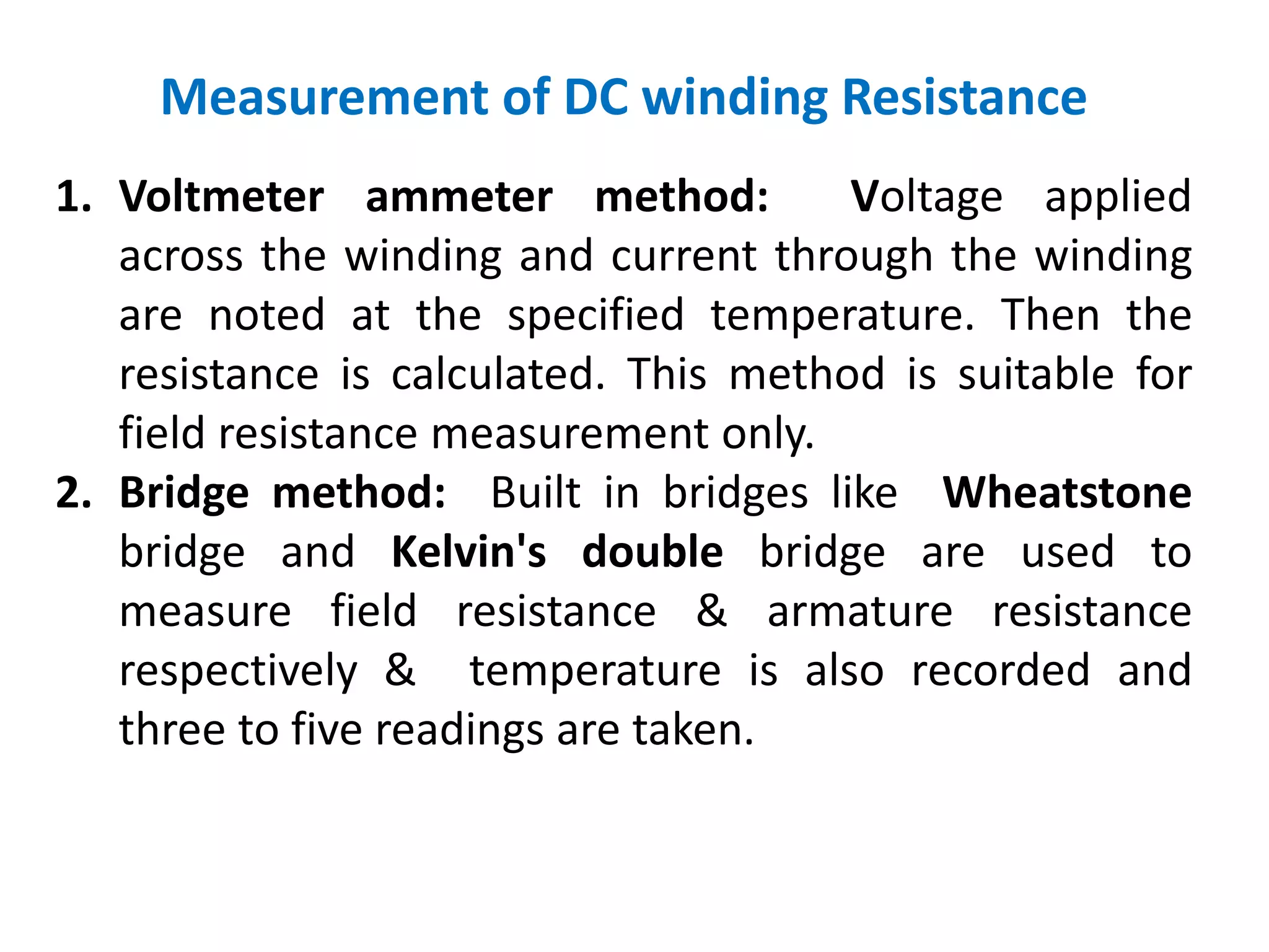 Measurement of DC winding Resistance
1. Voltmeter ammeter method: Voltage applied
across the winding and current through the winding
are noted at the specified temperature. Then the
resistance is calculated. This method is suitable for
field resistance measurement only.
2. Bridge method: Built in bridges like Wheatstone
bridge and Kelvin's double bridge are used to
measure field resistance & armature resistance
respectively & temperature is also recorded and
three to five readings are taken.
 