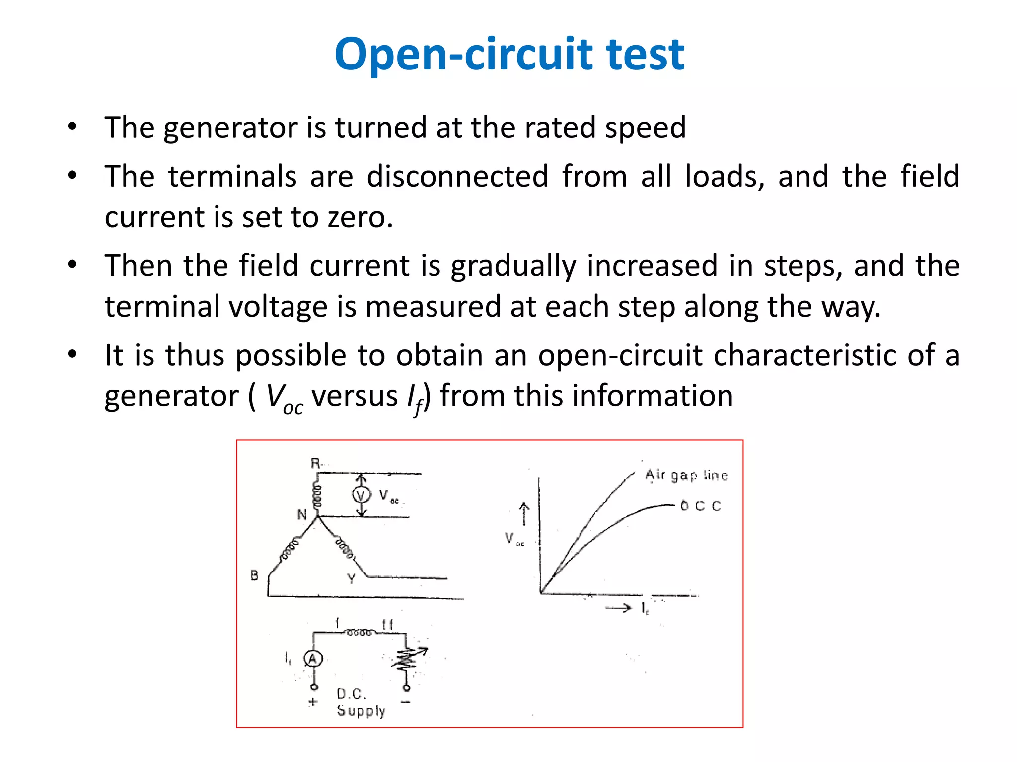 Open-circuit test
• The generator is turned at the rated speed
• The terminals are disconnected from all loads, and the field
current is set to zero.
• Then the field current is gradually increased in steps, and the
terminal voltage is measured at each step along the way.
• It is thus possible to obtain an open-circuit characteristic of a
generator ( Voc versus If) from this information
 
