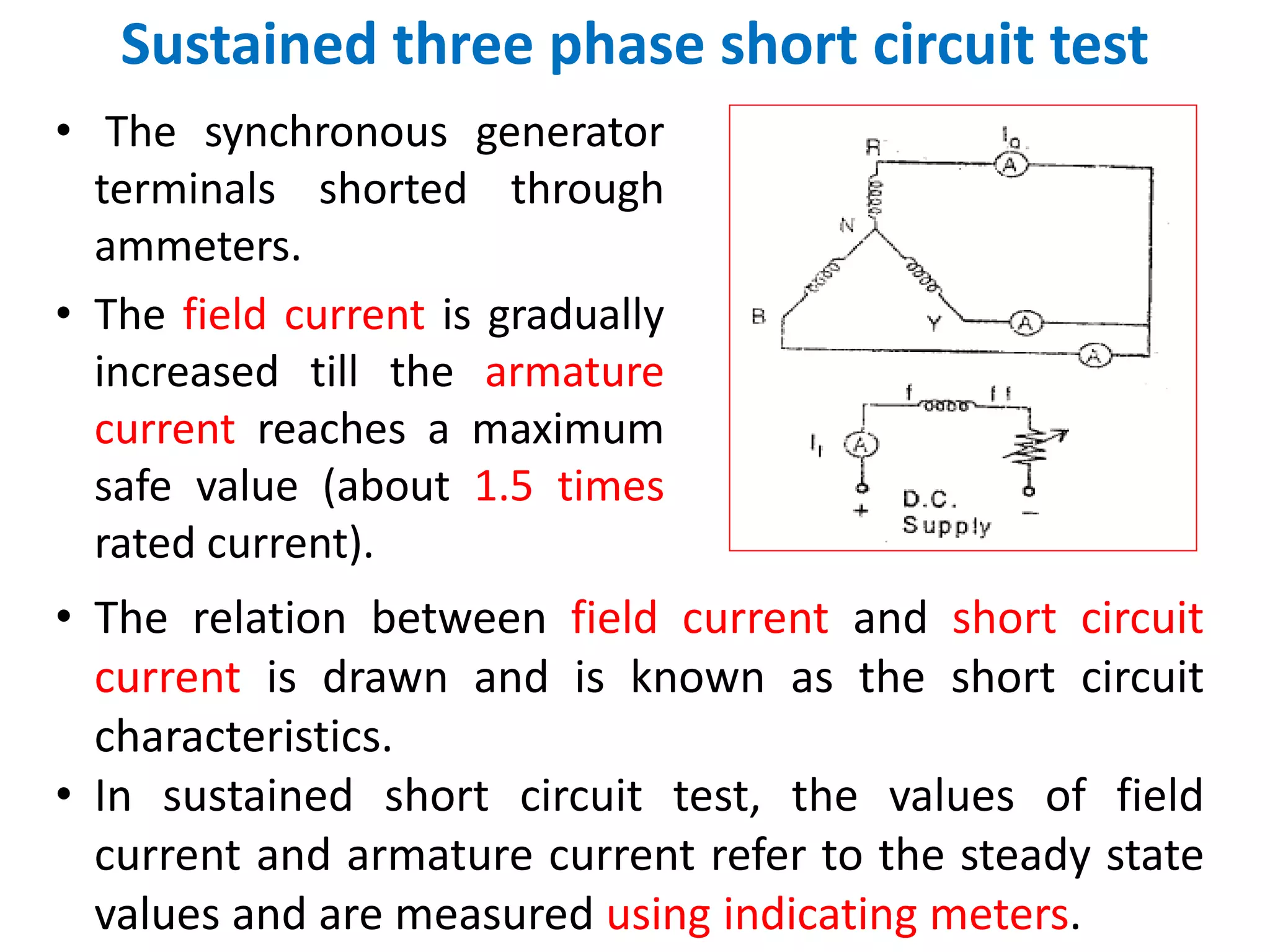 Sustained three phase short circuit test
• The synchronous generator
terminals shorted through
ammeters.
• The field current is gradually
increased till the armature
current reaches a maximum
safe value (about 1.5 times
rated current).
• The relation between field current and short circuit
current is drawn and is known as the short circuit
characteristics.
• In sustained short circuit test, the values of field
current and armature current refer to the steady state
values and are measured using indicating meters.
 
