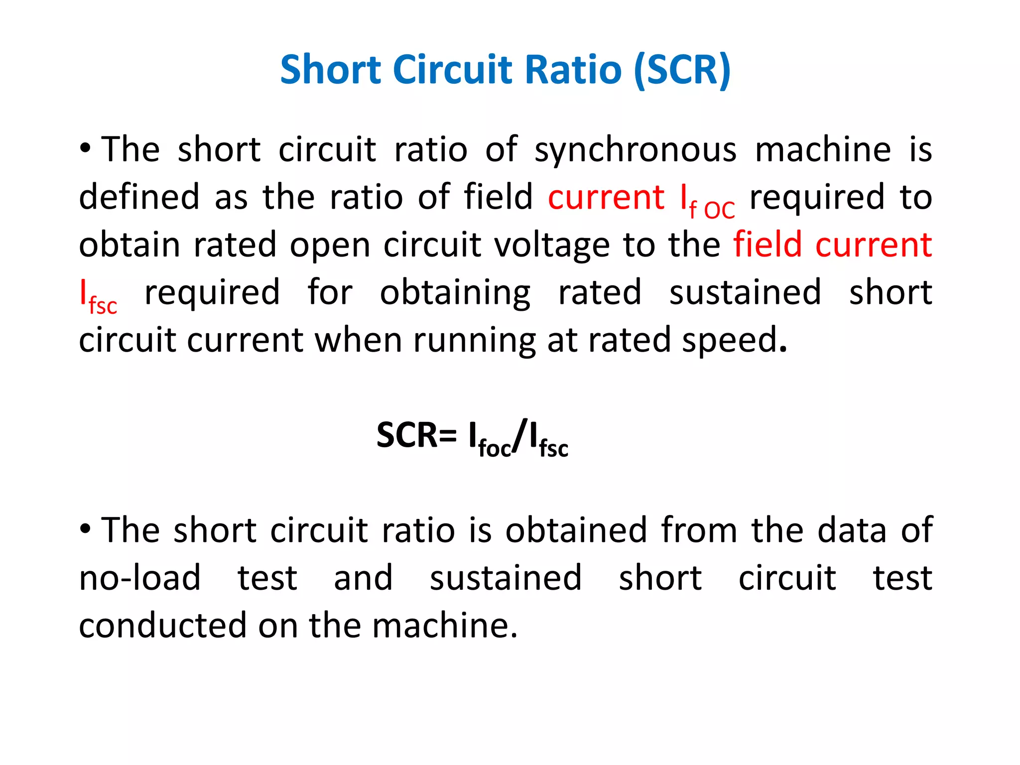 Short Circuit Ratio (SCR)
• The short circuit ratio of synchronous machine is
defined as the ratio of field current If OC required to
obtain rated open circuit voltage to the field current
Ifsc required for obtaining rated sustained short
circuit current when running at rated speed.
SCR= Ifoc/Ifsc
• The short circuit ratio is obtained from the data of
no-load test and sustained short circuit test
conducted on the machine.
 