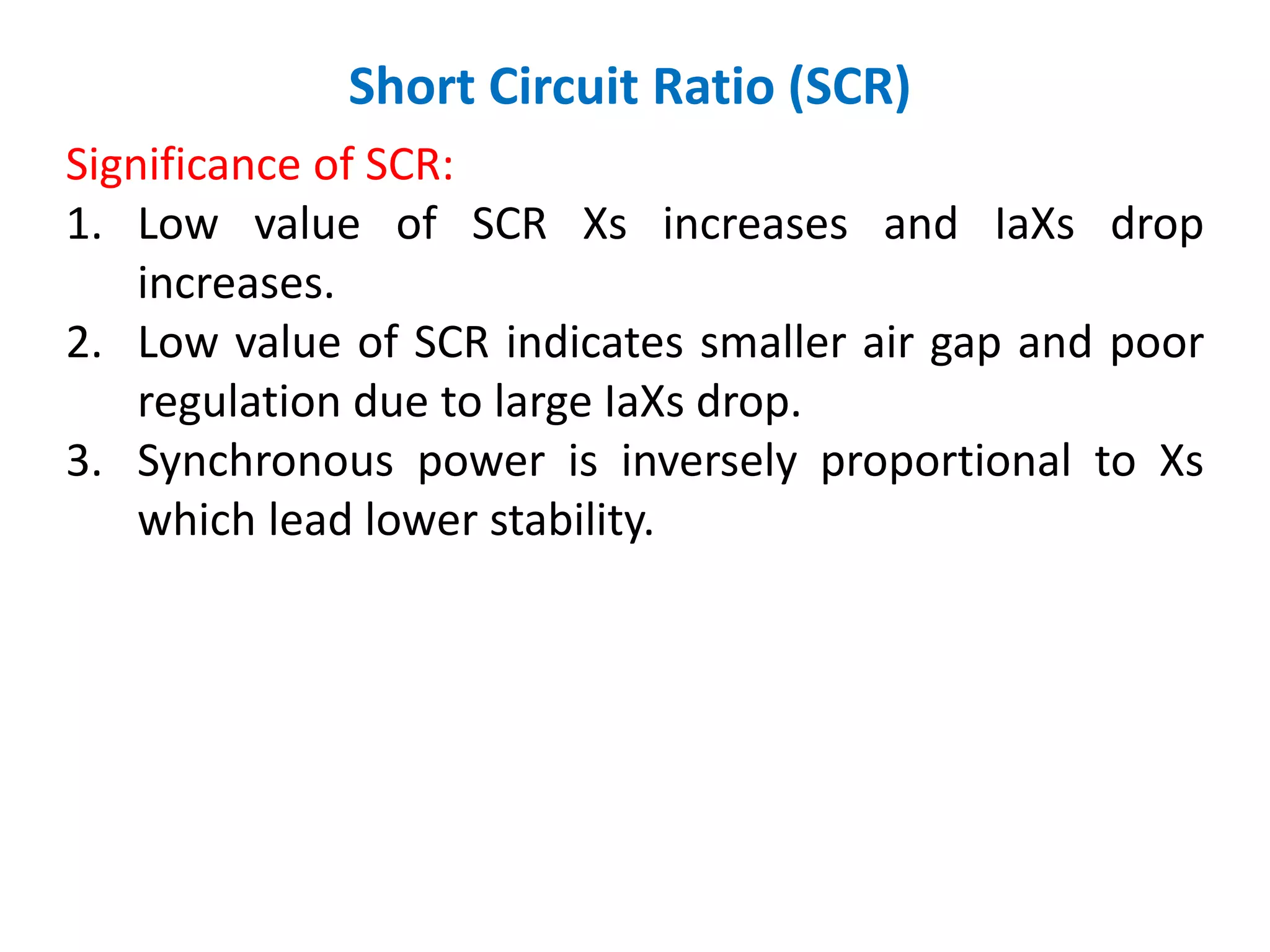 Short Circuit Ratio (SCR)
Significance of SCR:
1. Low value of SCR Xs increases and IaXs drop
increases.
2. Low value of SCR indicates smaller air gap and poor
regulation due to large IaXs drop.
3. Synchronous power is inversely proportional to Xs
which lead lower stability.
 