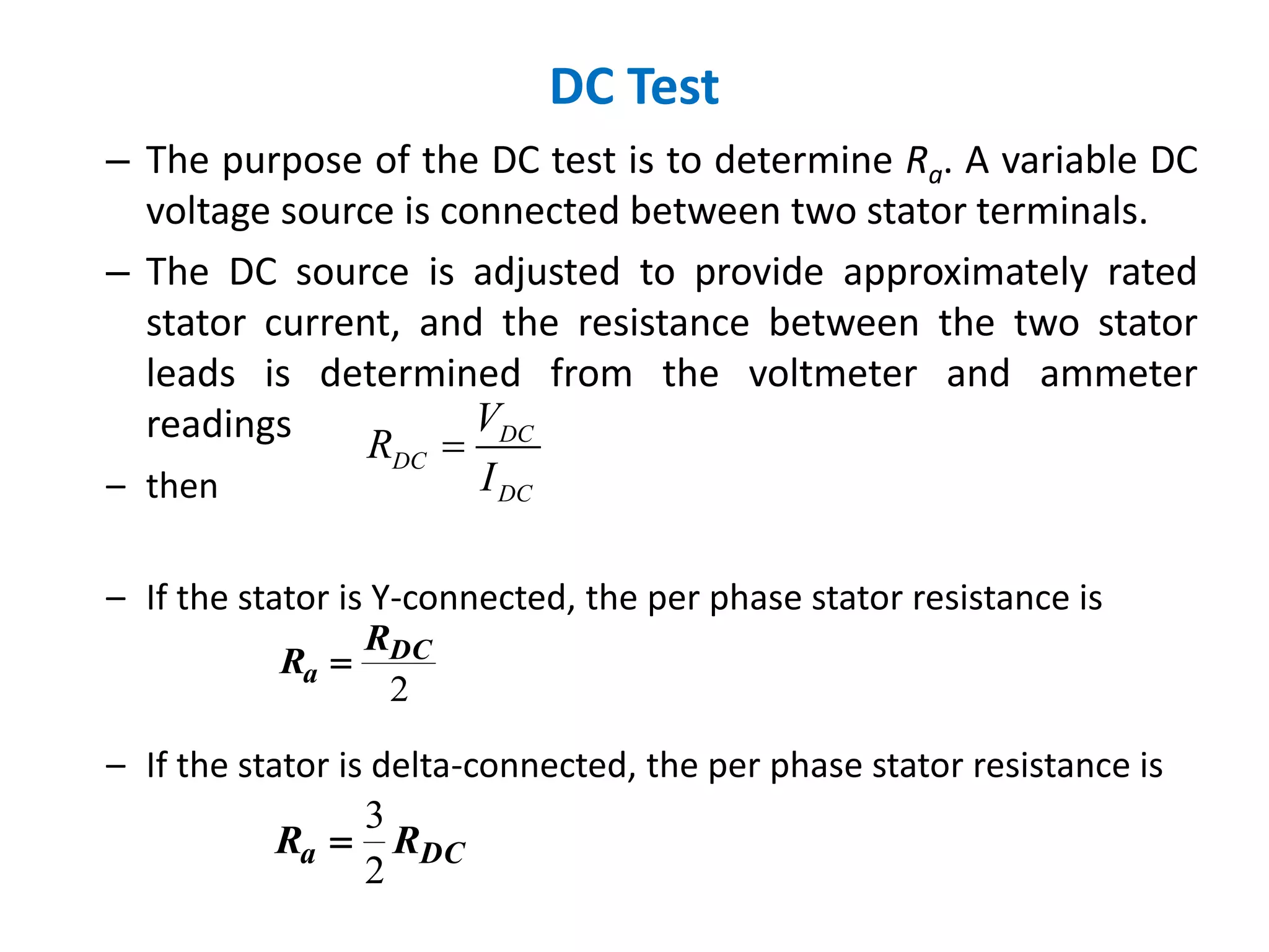 – then
– If the stator is Y-connected, the per phase stator resistance is
– If the stator is delta-connected, the per phase stator resistance is
DC Test
– The purpose of the DC test is to determine Ra. A variable DC
voltage source is connected between two stator terminals.
– The DC source is adjusted to provide approximately rated
stator current, and the resistance between the two stator
leads is determined from the voltmeter and ammeter
readings DC
DC
DC
V
R
I

2
DC
a
R
R 
DCa RR
2
3

 