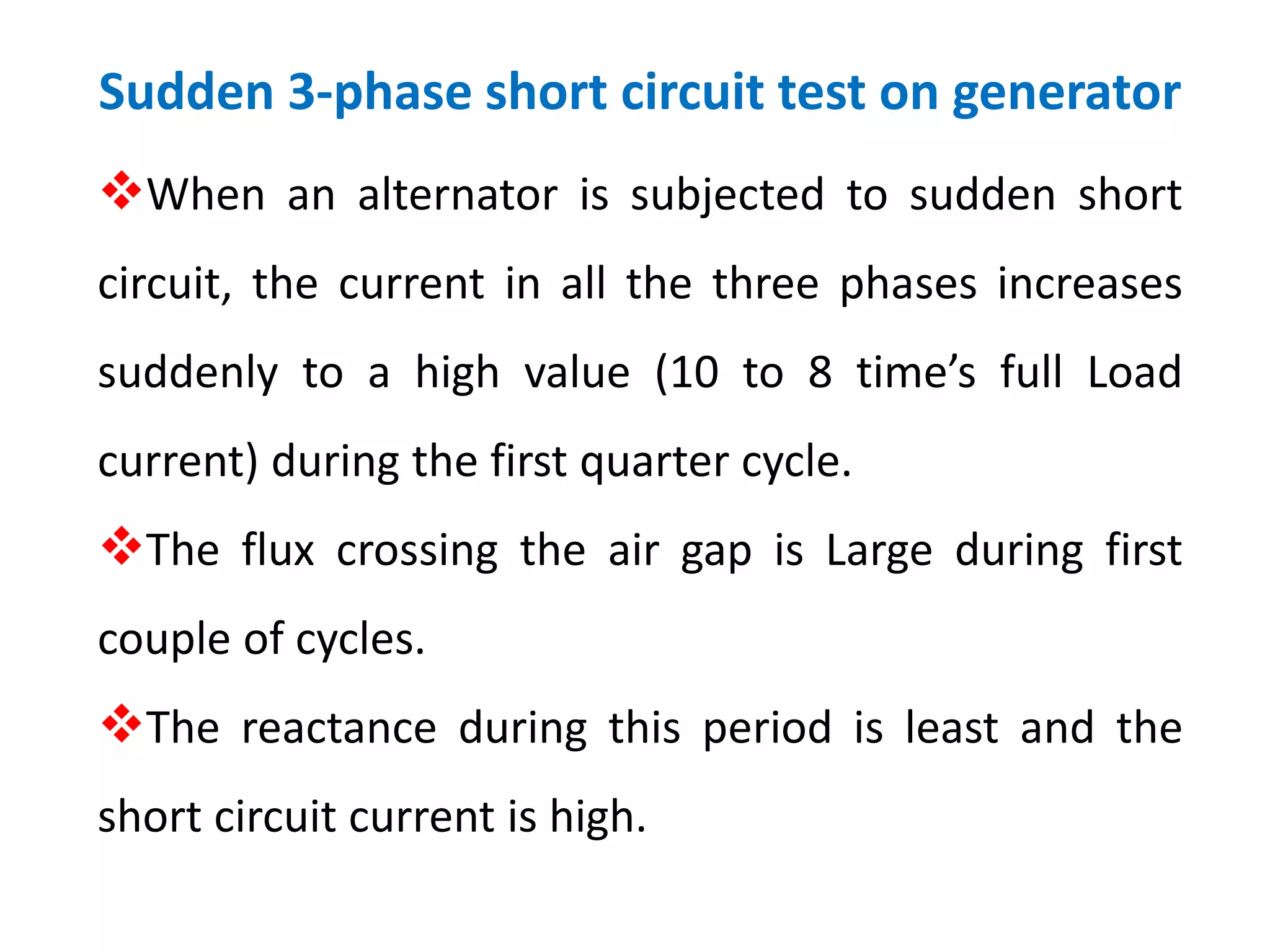 Sudden 3-phase short circuit test on generator
When an alternator is subjected to sudden short
circuit, the current in all the three phases increases
suddenly to a high value (10 to 8 time’s full Load
current) during the first quarter cycle.
The flux crossing the air gap is Large during first
couple of cycles.
The reactance during this period is least and the
short circuit current is high.
 