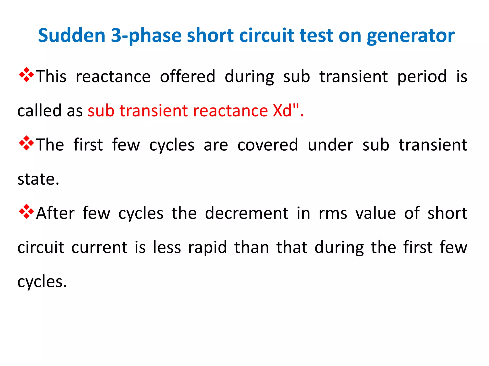 Sudden 3-phase short circuit test on generator
This reactance offered during sub transient period is
called as sub transient reactance Xd".
The first few cycles are covered under sub transient
state.
After few cycles the decrement in rms value of short
circuit current is less rapid than that during the first few
cycles.
 