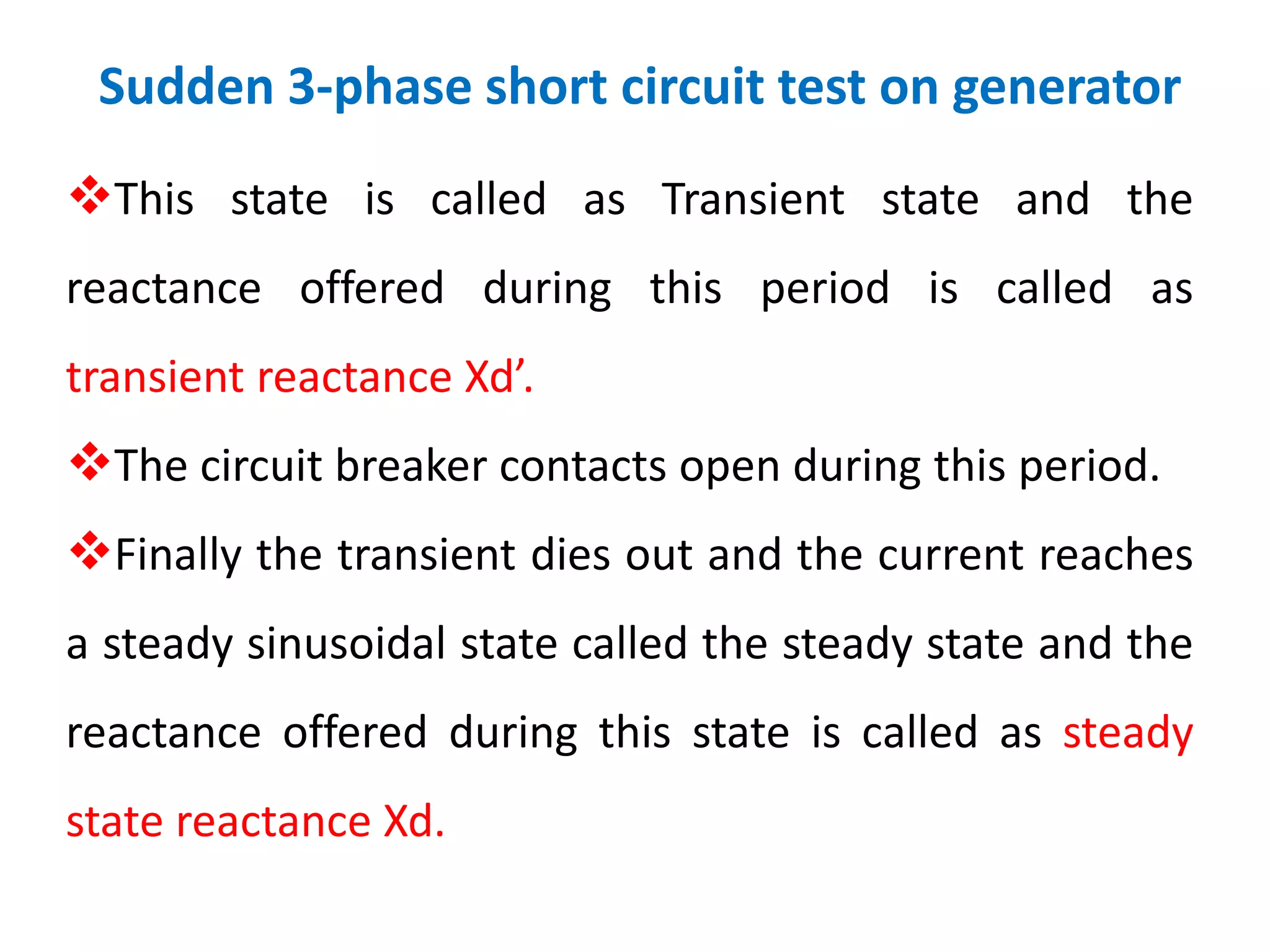 Sudden 3-phase short circuit test on generator
This state is called as Transient state and the
reactance offered during this period is called as
transient reactance Xd’.
The circuit breaker contacts open during this period.
Finally the transient dies out and the current reaches
a steady sinusoidal state called the steady state and the
reactance offered during this state is called as steady
state reactance Xd.
 