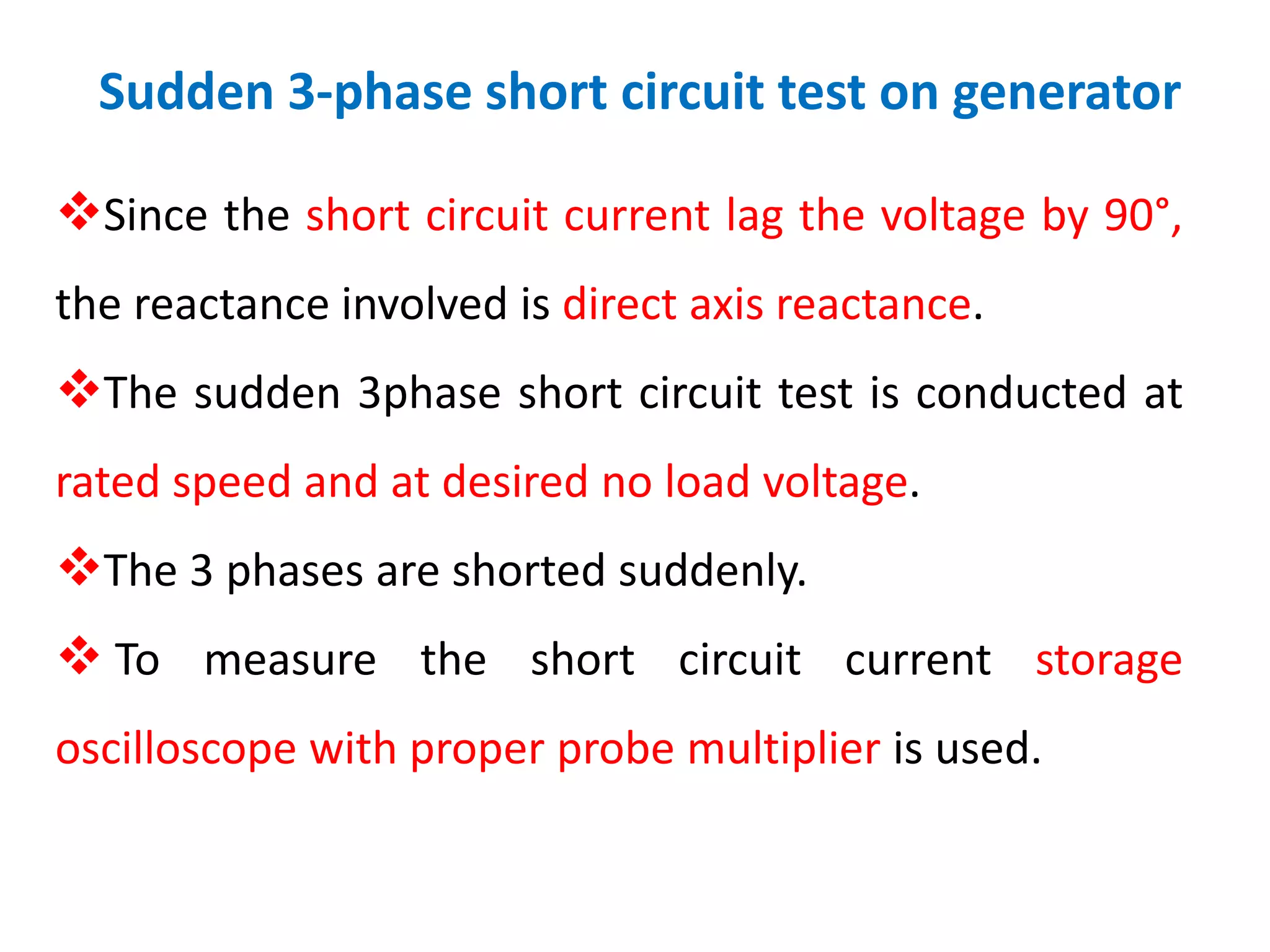 Sudden 3-phase short circuit test on generator
Since the short circuit current lag the voltage by 90°,
the reactance involved is direct axis reactance.
The sudden 3phase short circuit test is conducted at
rated speed and at desired no load voltage.
The 3 phases are shorted suddenly.
 To measure the short circuit current storage
oscilloscope with proper probe multiplier is used.
 
