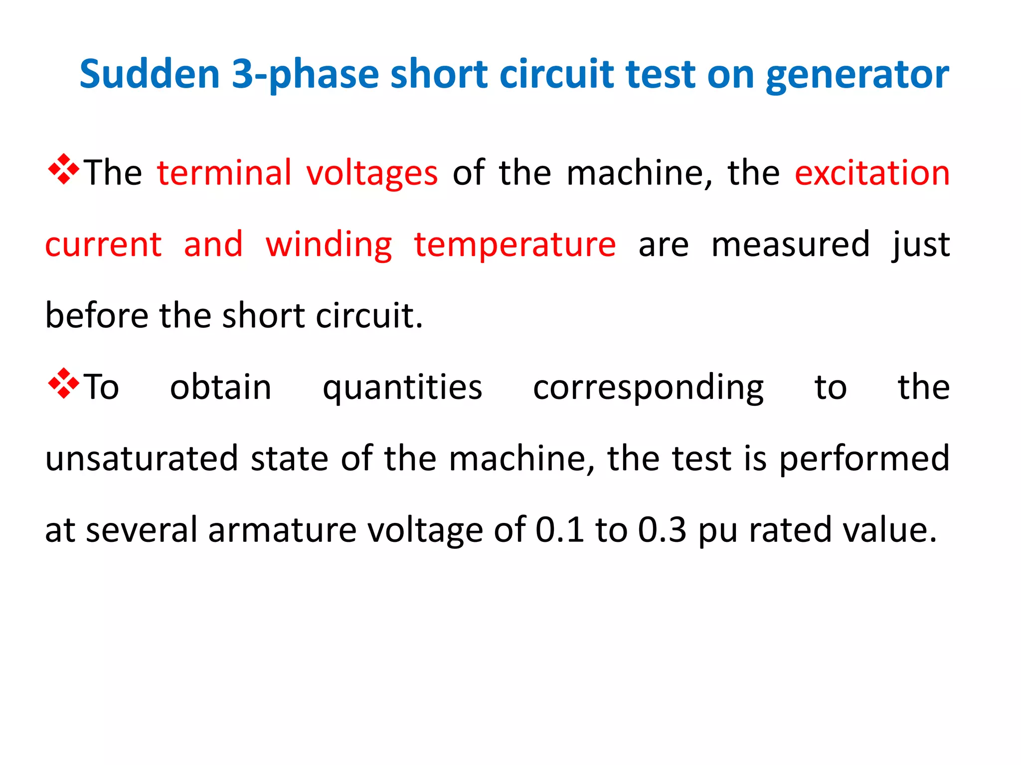 Sudden 3-phase short circuit test on generator
The terminal voltages of the machine, the excitation
current and winding temperature are measured just
before the short circuit.
To obtain quantities corresponding to the
unsaturated state of the machine, the test is performed
at several armature voltage of 0.1 to 0.3 pu rated value.
 