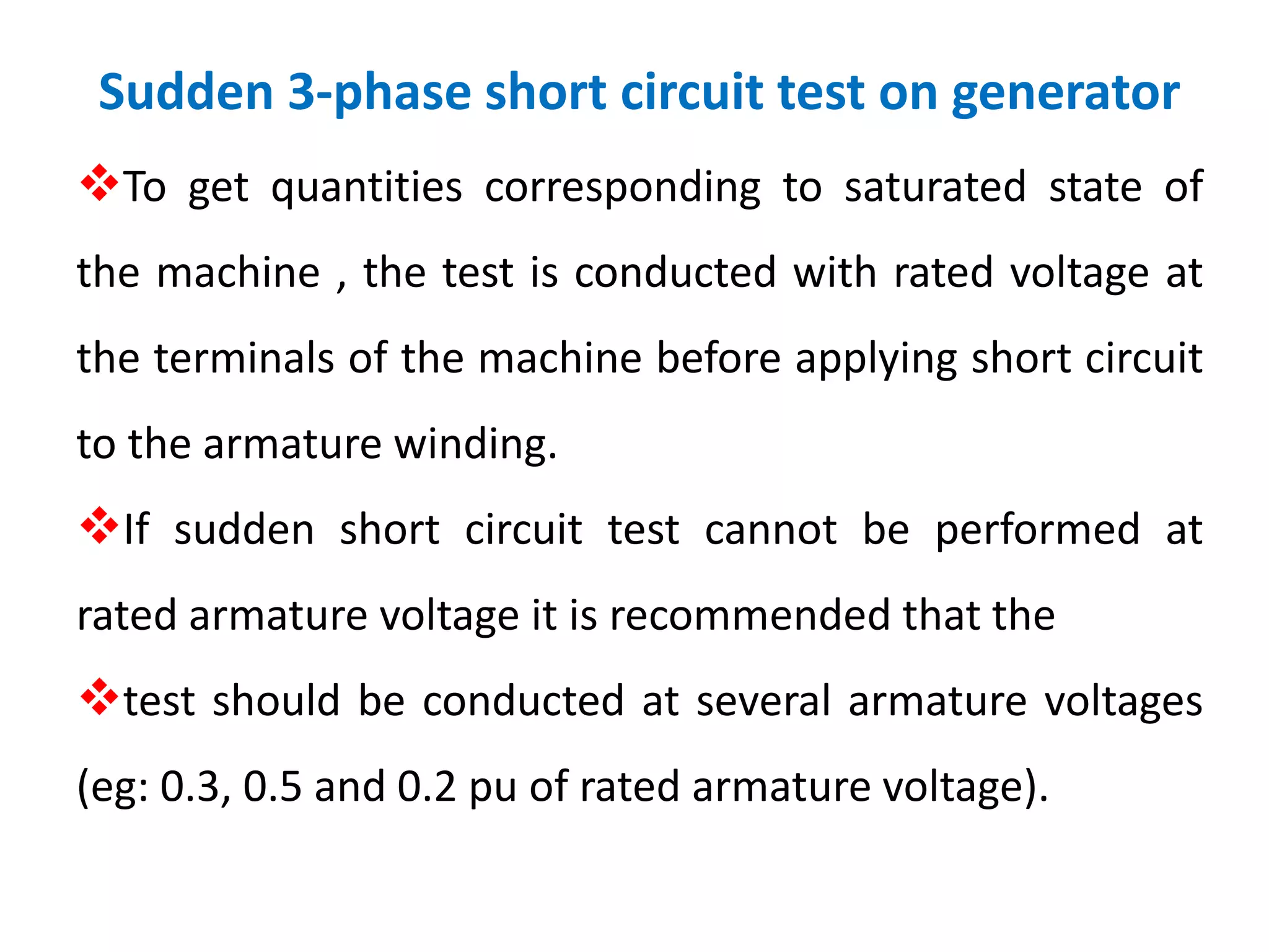 Sudden 3-phase short circuit test on generator
To get quantities corresponding to saturated state of
the machine , the test is conducted with rated voltage at
the terminals of the machine before applying short circuit
to the armature winding.
If sudden short circuit test cannot be performed at
rated armature voltage it is recommended that the
test should be conducted at several armature voltages
(eg: 0.3, 0.5 and 0.2 pu of rated armature voltage).
 