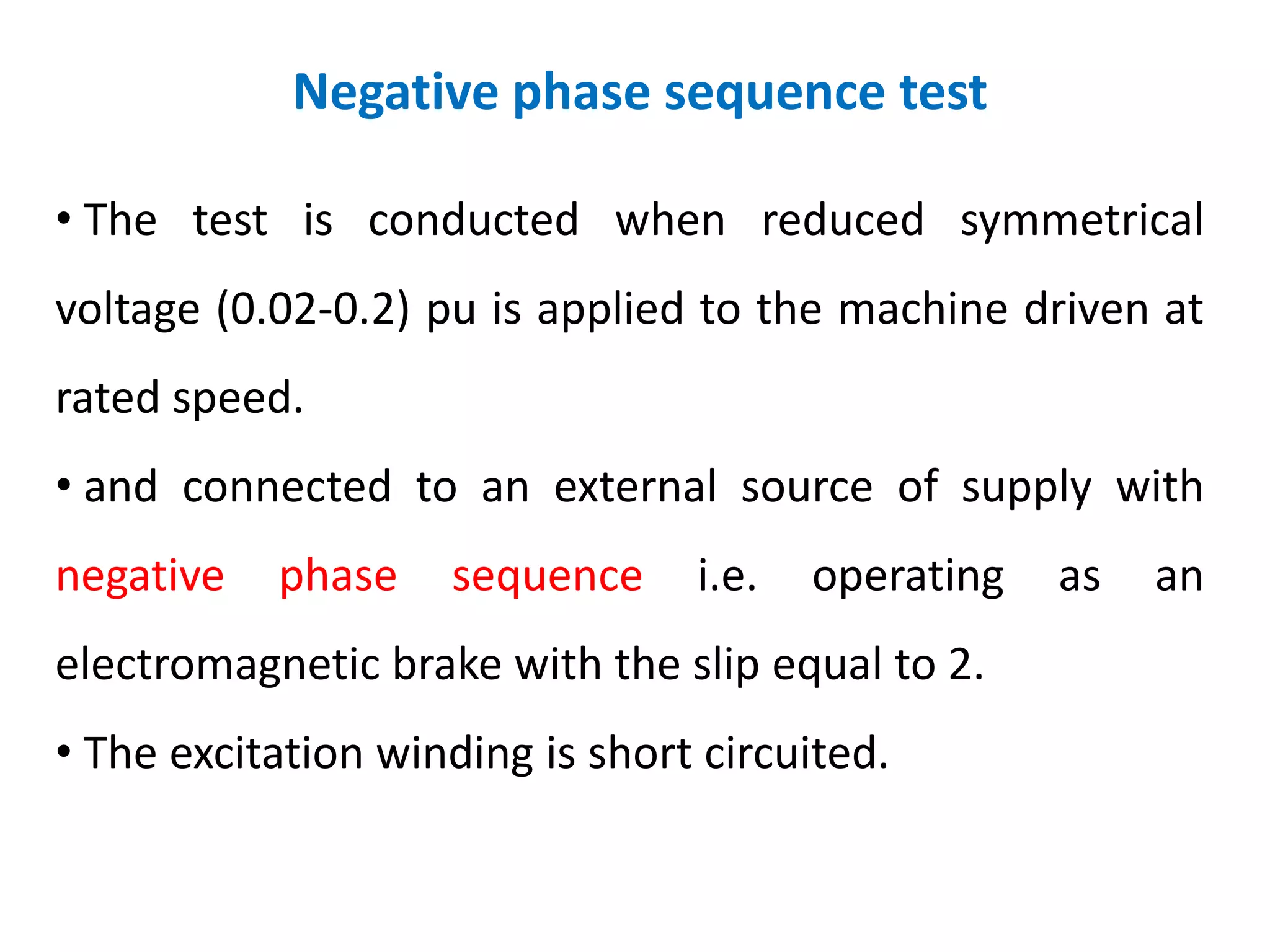 Negative phase sequence test
• The test is conducted when reduced symmetrical
voltage (0.02-0.2) pu is applied to the machine driven at
rated speed.
• and connected to an external source of supply with
negative phase sequence i.e. operating as an
electromagnetic brake with the slip equal to 2.
• The excitation winding is short circuited.
 