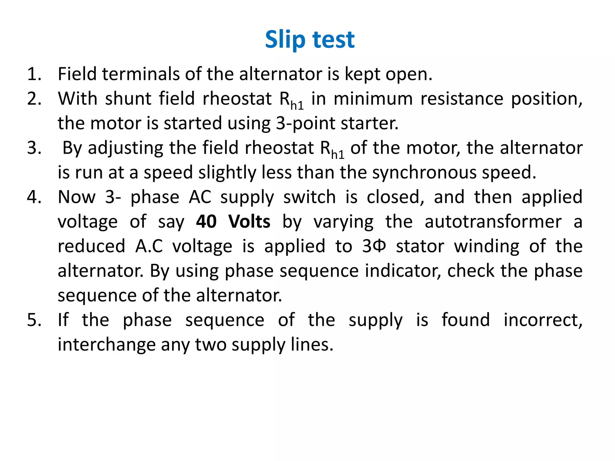 Slip test
1. Field terminals of the alternator is kept open.
2. With shunt field rheostat Rh1 in minimum resistance position,
the motor is started using 3-point starter.
3. By adjusting the field rheostat Rh1 of the motor, the alternator
is run at a speed slightly less than the synchronous speed.
4. Now 3- phase AC supply switch is closed, and then applied
voltage of say 40 Volts by varying the autotransformer a
reduced A.C voltage is applied to 3Ф stator winding of the
alternator. By using phase sequence indicator, check the phase
sequence of the alternator.
5. If the phase sequence of the supply is found incorrect,
interchange any two supply lines.
 