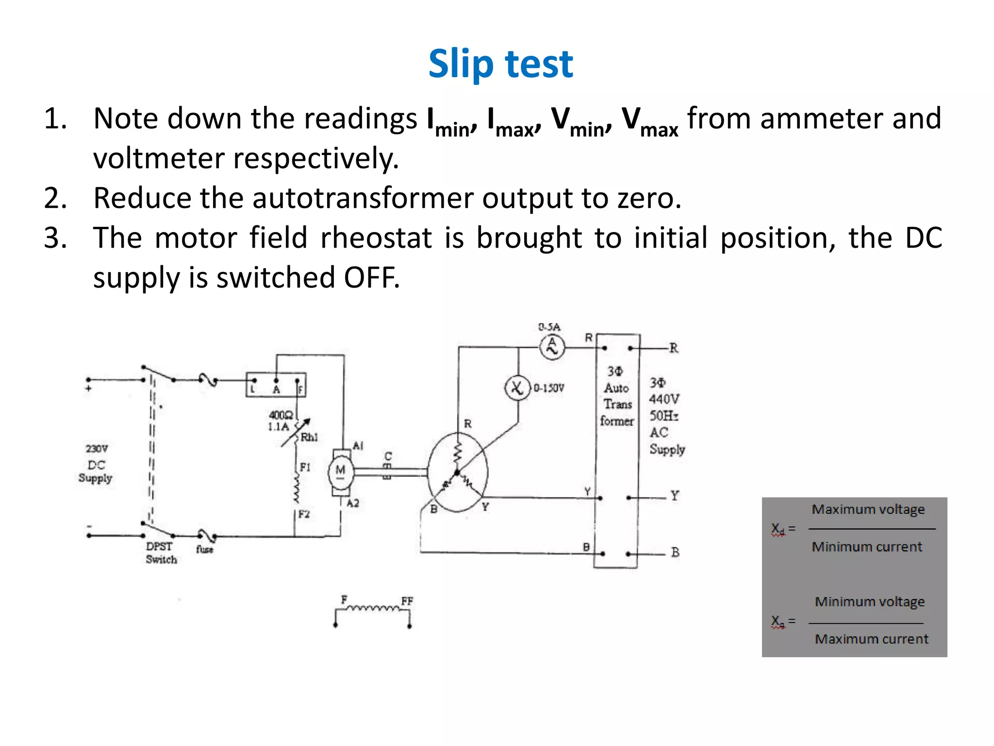 Slip test
1. Note down the readings Imin, Imax, Vmin, Vmax from ammeter and
voltmeter respectively.
2. Reduce the autotransformer output to zero.
3. The motor field rheostat is brought to initial position, the DC
supply is switched OFF.
 
