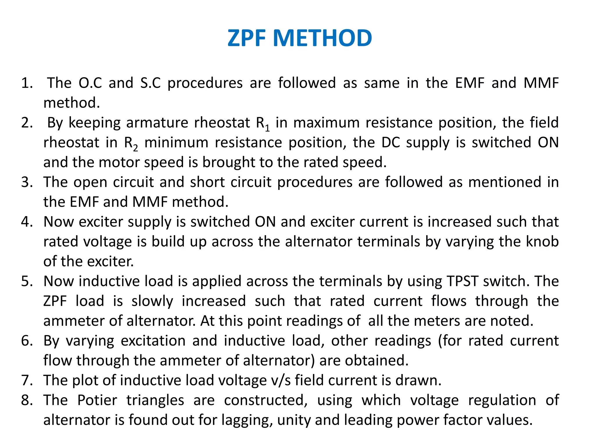 ZPF METHOD
1. The O.C and S.C procedures are followed as same in the EMF and MMF
method.
2. By keeping armature rheostat R1 in maximum resistance position, the field
rheostat in R2 minimum resistance position, the DC supply is switched ON
and the motor speed is brought to the rated speed.
3. The open circuit and short circuit procedures are followed as mentioned in
the EMF and MMF method.
4. Now exciter supply is switched ON and exciter current is increased such that
rated voltage is build up across the alternator terminals by varying the knob
of the exciter.
5. Now inductive load is applied across the terminals by using TPST switch. The
ZPF load is slowly increased such that rated current flows through the
ammeter of alternator. At this point readings of all the meters are noted.
6. By varying excitation and inductive load, other readings (for rated current
flow through the ammeter of alternator) are obtained.
7. The plot of inductive load voltage v/s field current is drawn.
8. The Potier triangles are constructed, using which voltage regulation of
alternator is found out for lagging, unity and leading power factor values.
 