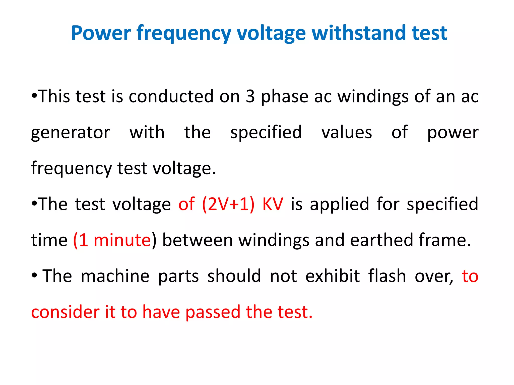 Power frequency voltage withstand test
•This test is conducted on 3 phase ac windings of an ac
generator with the specified values of power
frequency test voltage.
•The test voltage of (2V+1) KV is applied for specified
time (1 minute) between windings and earthed frame.
• The machine parts should not exhibit flash over, to
consider it to have passed the test.
 