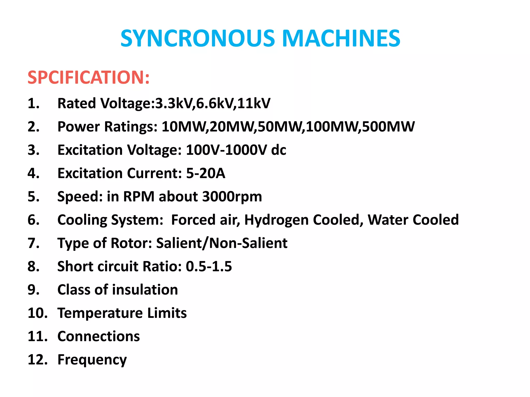 SYNCRONOUS MACHINES
SPCIFICATION:
1. Rated Voltage:3.3kV,6.6kV,11kV
2. Power Ratings: 10MW,20MW,50MW,100MW,500MW
3. Excitation Voltage: 100V-1000V dc
4. Excitation Current: 5-20A
5. Speed: in RPM about 3000rpm
6. Cooling System: Forced air, Hydrogen Cooled, Water Cooled
7. Type of Rotor: Salient/Non-Salient
8. Short circuit Ratio: 0.5-1.5
9. Class of insulation
10. Temperature Limits
11. Connections
12. Frequency
 