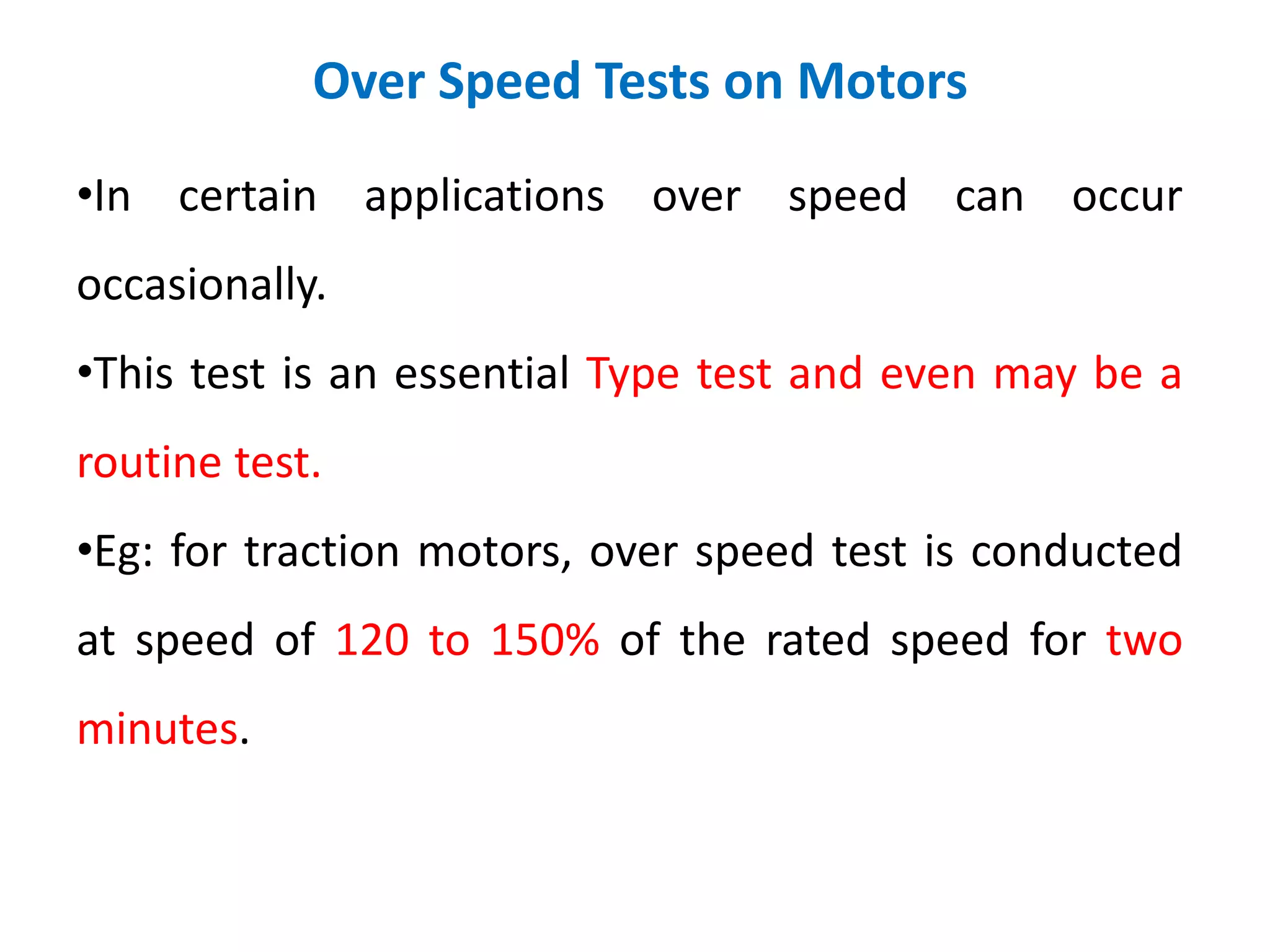 Over Speed Tests on Motors
•In certain applications over speed can occur
occasionally.
•This test is an essential Type test and even may be a
routine test.
•Eg: for traction motors, over speed test is conducted
at speed of 120 to 150% of the rated speed for two
minutes.
 