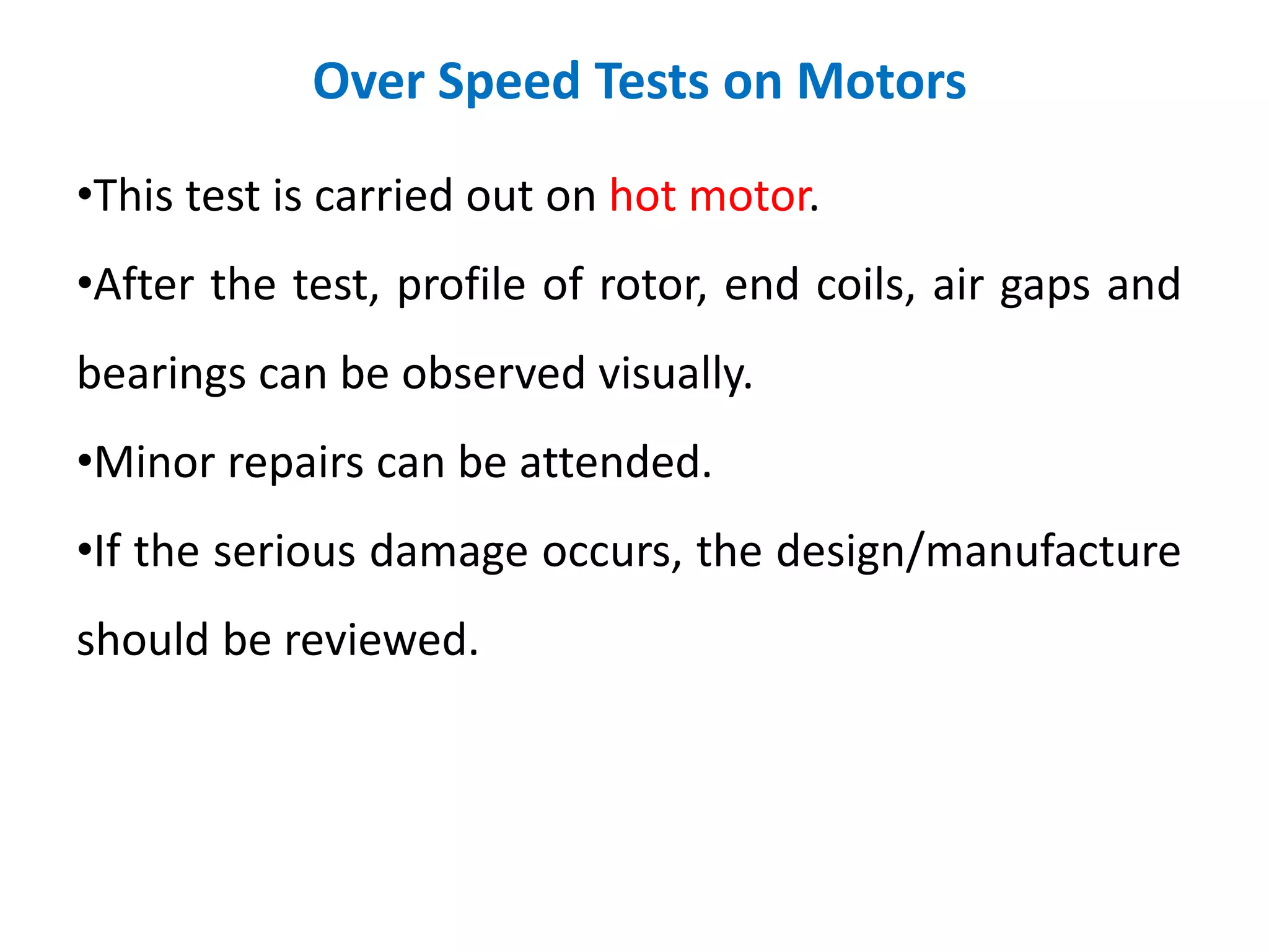 Over Speed Tests on Motors
•This test is carried out on hot motor.
•After the test, profile of rotor, end coils, air gaps and
bearings can be observed visually.
•Minor repairs can be attended.
•If the serious damage occurs, the design/manufacture
should be reviewed.
 