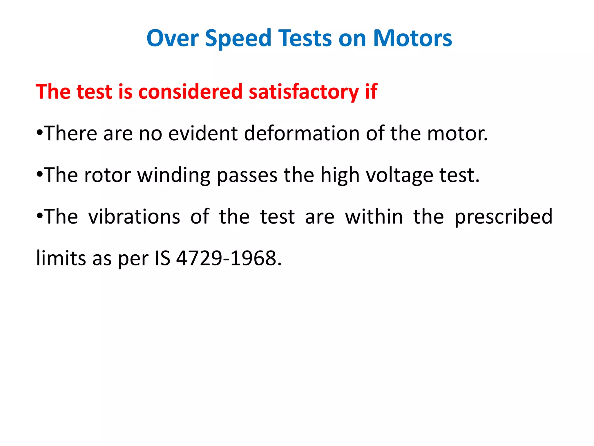 Over Speed Tests on Motors
The test is considered satisfactory if
•There are no evident deformation of the motor.
•The rotor winding passes the high voltage test.
•The vibrations of the test are within the prescribed
limits as per IS 4729-1968.
 