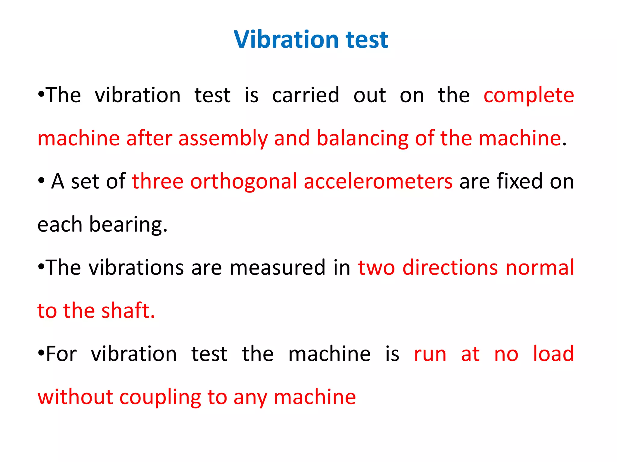 Vibration test
•The vibration test is carried out on the complete
machine after assembly and balancing of the machine.
• A set of three orthogonal accelerometers are fixed on
each bearing.
•The vibrations are measured in two directions normal
to the shaft.
•For vibration test the machine is run at no load
without coupling to any machine
 