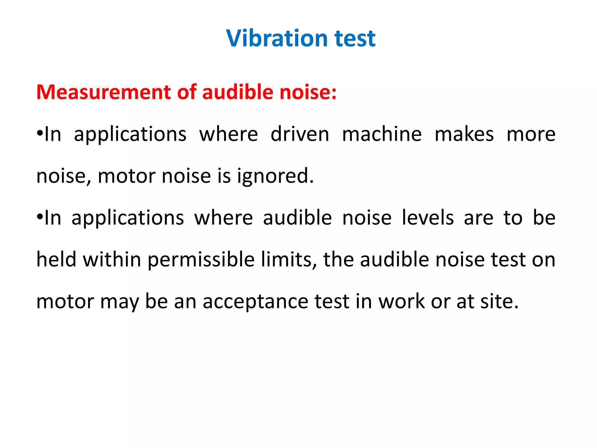 Vibration test
Measurement of audible noise:
•In applications where driven machine makes more
noise, motor noise is ignored.
•In applications where audible noise levels are to be
held within permissible limits, the audible noise test on
motor may be an acceptance test in work or at site.
 