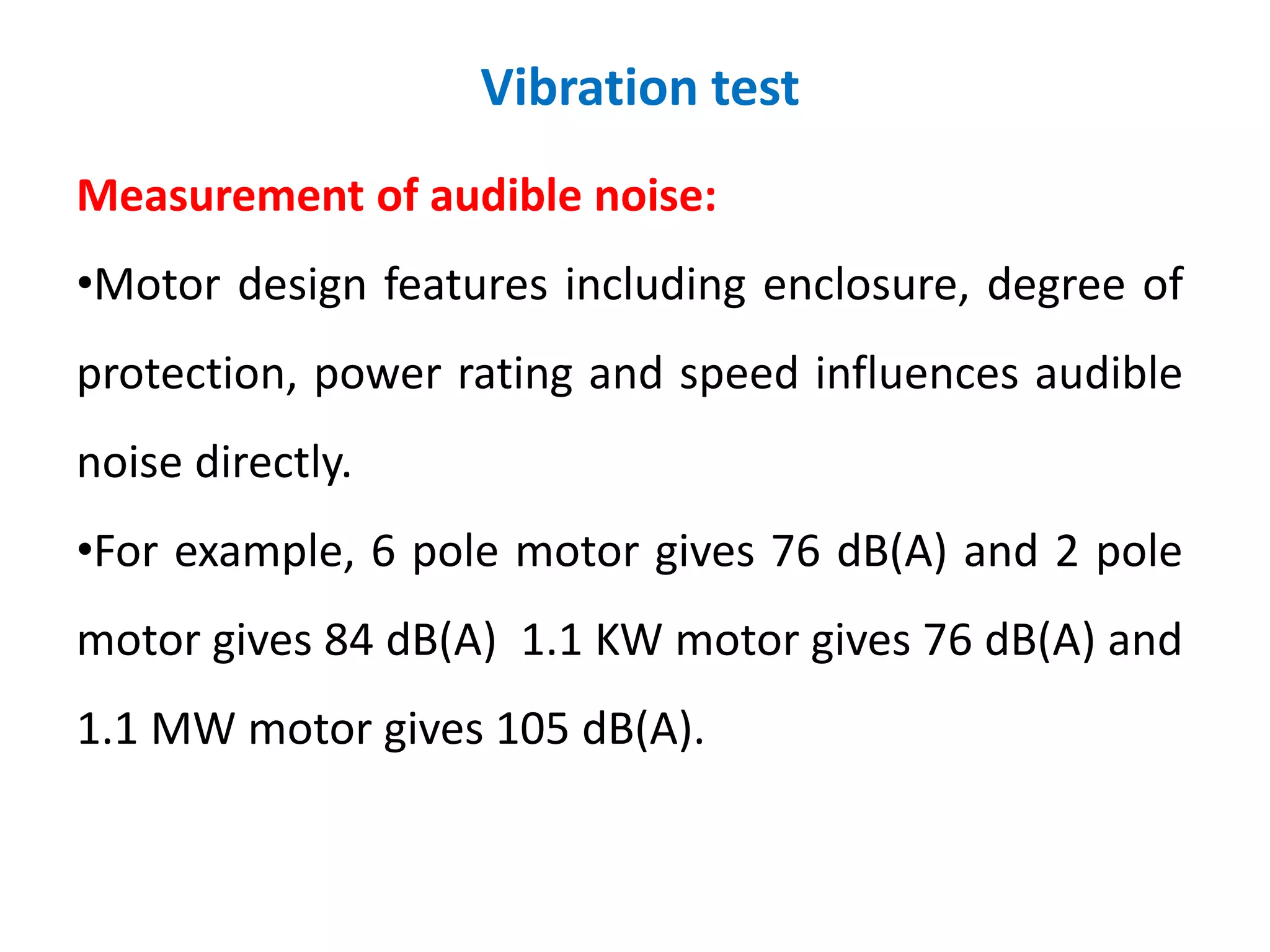 Vibration test
Measurement of audible noise:
•Motor design features including enclosure, degree of
protection, power rating and speed influences audible
noise directly.
•For example, 6 pole motor gives 76 dB(A) and 2 pole
motor gives 84 dB(A) 1.1 KW motor gives 76 dB(A) and
1.1 MW motor gives 105 dB(A).
 
