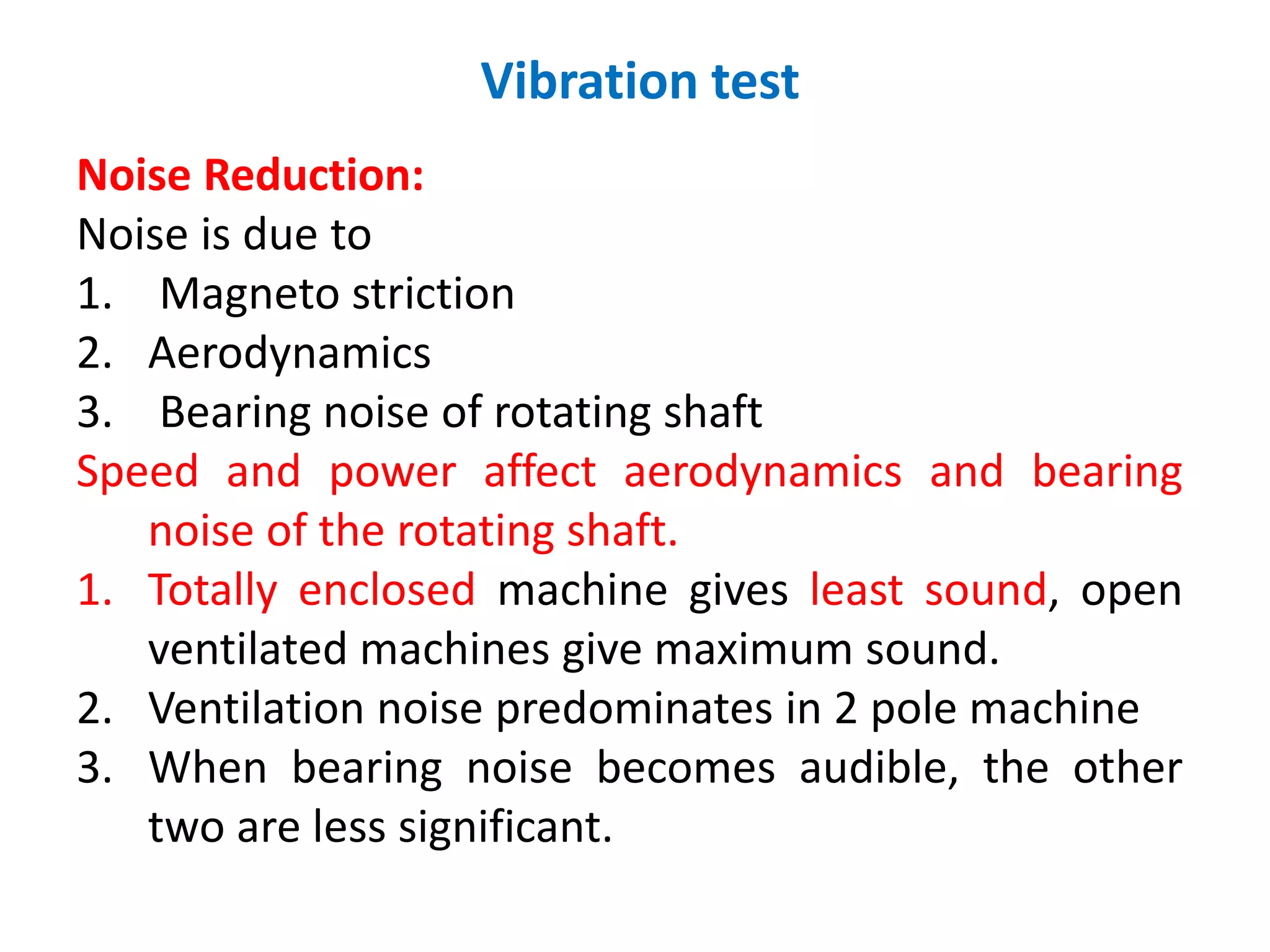 Vibration test
Noise Reduction:
Noise is due to
1. Magneto striction
2. Aerodynamics
3. Bearing noise of rotating shaft
Speed and power affect aerodynamics and bearing
noise of the rotating shaft.
1. Totally enclosed machine gives least sound, open
ventilated machines give maximum sound.
2. Ventilation noise predominates in 2 pole machine
3. When bearing noise becomes audible, the other
two are less significant.
 