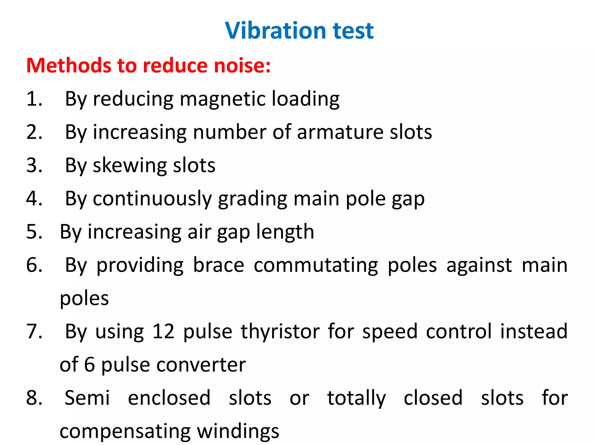 Vibration test
Methods to reduce noise:
1. By reducing magnetic loading
2. By increasing number of armature slots
3. By skewing slots
4. By continuously grading main pole gap
5. By increasing air gap length
6. By providing brace commutating poles against main
poles
7. By using 12 pulse thyristor for speed control instead
of 6 pulse converter
8. Semi enclosed slots or totally closed slots for
compensating windings
 