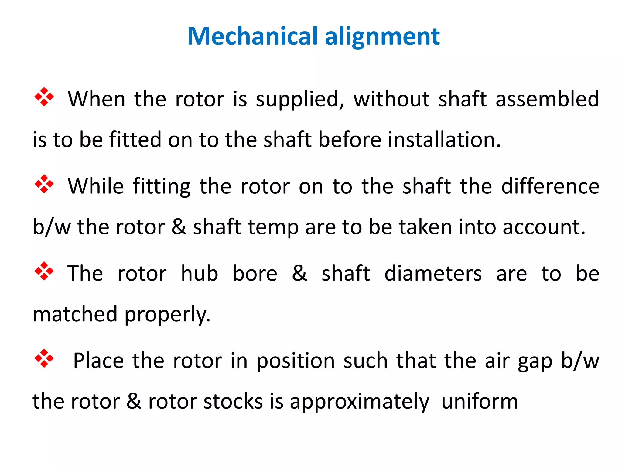  When the rotor is supplied, without shaft assembled
is to be fitted on to the shaft before installation.
 While fitting the rotor on to the shaft the difference
b/w the rotor & shaft temp are to be taken into account.
 The rotor hub bore & shaft diameters are to be
matched properly.
 Place the rotor in position such that the air gap b/w
the rotor & rotor stocks is approximately uniform
Mechanical alignment
 