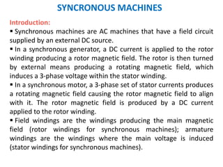 SYNCRONOUS MACHINES
Introduction:
 Synchronous machines are AC machines that have a field circuit
supplied by an external DC source.
 In a synchronous generator, a DC current is applied to the rotor
winding producing a rotor magnetic field. The rotor is then turned
by external means producing a rotating magnetic field, which
induces a 3-phase voltage within the stator winding.
 In a synchronous motor, a 3-phase set of stator currents produces
a rotating magnetic field causing the rotor magnetic field to align
with it. The rotor magnetic field is produced by a DC current
applied to the rotor winding.
 Field windings are the windings producing the main magnetic
field (rotor windings for synchronous machines); armature
windings are the windings where the main voltage is induced
(stator windings for synchronous machines).
 