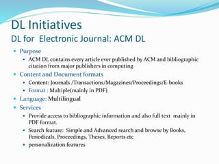 DL Initiatives
DL for Electronic Journal: ACM DL
 Purpose
 ACM DL contains every article ever published by ACM and bibliographic
citation from major publishers in computing
 Content and Document formats
 Content: Journals /Transactions/Magazines/Proceedings/E-books
 Format : Multiple(mainly in PDF)
 Language: Multilingual
 Services
 Provide access to bibliographic information and also full text mainly in
PDF format.
 Search feature: Simple and Advanced search and browse by Books,
Periodicals, Proceedings, Theses, Reports etc
 personalization features
 