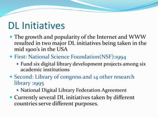 DL Initiatives
 The growth and popularity of the Internet and WWW
resulted in two major DL initiatives being taken in the
mid 1900’s in the USA
 First: National Science Foundation(NSF):1994
 Fund six digital library development projects among six
academic institutions
 Second: Library of congress and 14 other research
library :1995
 National Digital Library Federation Agreement
 Currently several DL initiatives taken by different
countries serve different purposes.
 