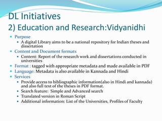 DL Initiatives
2) Education and Research:Vidyanidhi
 Purpose
 A digital Library aims to be a national repository for Indian theses and
dissertation
 Content and Document formats
 Content: Report of the research work and dissertations conducted in
universities
 Format : tagged with appropriate metadata and made available in PDF
 Language: Metadata is also available in Kannada and Hindi
 Services
 Provide access to bibliographic information(also in Hindi and kannada)
and also full text of the theses in PDF format.
 Search feature: Simple and Advanced search
 Translated version in Roman Script
 Additional information: List of the Universities, Profiles of Faculty
 