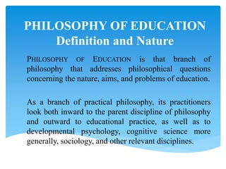 PHILOSOPHY OF EDUCATION
Definition and Nature
PHILOSOPHY OF EDUCATION is that branch of
philosophy that addresses philosophical questions
concerning the nature, aims, and problems of education.
As a branch of practical philosophy, its practitioners
look both inward to the parent discipline of philosophy
and outward to educational practice, as well as to
developmental psychology, cognitive science more
generally, sociology, and other relevant disciplines.
 