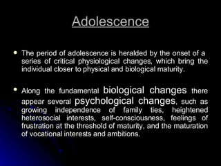 Adolescence The period of adolescence is heralded by the onset of a  series of critical physiological changes, which bring the individual closer to physical and biological maturity. Along the fundamental  biological changes  there appear several  psychological changes , such as growing independence of family ties, heightened heterosocial interests, self-consciousness, feelings of frustration at the threshold of maturity, and the maturation of vocational interests and ambitions. 