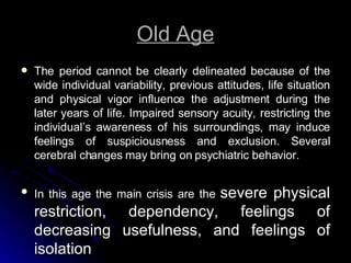 Old Age The period cannot be clearly delineated because of the wide individual variability, previous attitudes, life situation and physical vigor influence the adjustment during the later years of life. Impaired sensory acuity, restricting the individual’s awareness of his surroundings, may induce feelings of suspiciousness and exclusion. Several cerebral changes may bring on psychiatric behavior. In this age the main crisis are the  severe physical restriction, dependency, feelings of decreasing usefulness, and feelings of isolation 