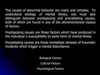 The causes of abnormal behavior are many and complex.  To understand etiology of mental illness, one must also distinguish between predisposing and precipitating causes, both of which are found in any of the aforementioned classes of factors.  Predisposing causes are those factors which have produced in the individual o susceptibility to some form of mental illness.  Precipitating causes are those immediate stresses of traumatic incidents which trigger a mental disturbance. Biological Factors Cultural Factors Psychological Factors 