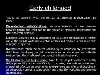 Early childhood This is the period in which the first earnest attempts at socialization are made. Parent-child relationships:  extreme behavior in any direction between parent and child can be the source of emotional disturbance and later abnormal behavior. Rejection:  since the child is dependent on his parents for evolution of himself and of the outside world any rejection on their will produce in him same form of negative rejection. Overprotection:  when the parent consciously or unconsciously prevents the child from developing normal independence in his interaction with the environment, the situation of overprotecting is said to prevail. Marital disorder and broken name:  basic to the propel development of the child’s personality is the parent’s role in providing him with an environment of parental affection an opportunity to experience authority and discipline in an acceptable manner, a value system and a healthy masculine and feminine identification. 