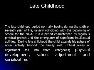 Late Childhood The late childhood period normally begins during the sixth or seventh year of life, usually coinciding with the beginning of school for the child. It is a period characterized by vigorous physical growth and the emergency of significant intellectual abilities.  During late childhood the child extends his sphere of social activity beyond the family role. Critical areas of adjustment fall into three categories ;  physical development, school adjustment and socialization . 
