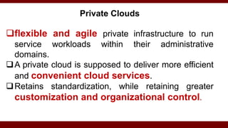 Private Clouds
flexible and agile private infrastructure to run
service workloads within their administrative
domains.
A private cloud is supposed to deliver more efficient
and convenient cloud services.
Retains standardization, while retaining greater
customization and organizational control.
 