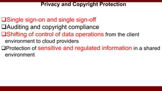Single sign-on and single sign-off
Auditing and copyright compliance
Shifting of control of data operations from the client
environment to cloud providers
Protection of sensitive and regulated information in a shared
environment
Privacy and Copyright Protection
 