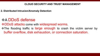 2. Distributed Intrusion/Anomaly Detection
A DDoS defense
DDoS attacks come with widespread worms.
The flooding traffic is large enough to crash the victim server by
buffer overflow, disk exhaustion, or connection saturation.
CLOUD SECURITY AND TRUST MANAGEMENT
 