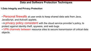 Data and Software Protection Techniques
1.Data Integrity and Privacy Protection
• Personal firewalls at user ends to keep shared data sets from Java,
JavaScript, and ActiveX applets.
• A privacy policy consistent with the cloud service provider’s policy, to
protect against identity theft, spyware, and web bugs
• VPN channels between resource sites to secure transmission of critical data
objects.
 