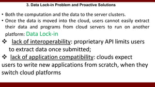 3. Data Lock-in Problem and Proactive Solutions
• Both the computation and the data to the server clusters.
• Once the data is moved into the cloud, users cannot easily extract
their data and programs from cloud servers to run on another
platform: Data Lock-in
 lack of interoperability: proprietary API limits users
to extract data once submitted;
 lack of application compatibility: clouds expect
users to write new applications from scratch, when they
switch cloud platforms
 