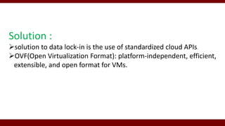 Solution :
solution to data lock-in is the use of standardized cloud APIs.
OVF(Open Virtualization Format): platform-independent, efficient,
extensible, and open format for VMs.
 