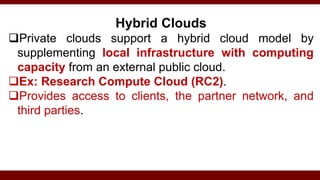 Hybrid Clouds
Private clouds support a hybrid cloud model by
supplementing local infrastructure with computing
capacity from an external public cloud.
Ex: Research Compute Cloud (RC2).
Provides access to clients, the partner network, and
third parties.
 