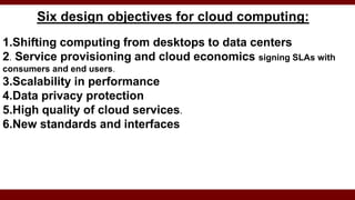Six design objectives for cloud computing:
1.Shifting computing from desktops to data centers
2. Service provisioning and cloud economics signing SLAs with
consumers and end users.
3.Scalability in performance
4.Data privacy protection
5.High quality of cloud services.
6.New standards and interfaces
 