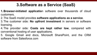 3.Software as a Service (SaaS)
1.Browser-initiated application software over thousands of cloud
customers.
2.The SaaS model provides software applications as a service.
3.The customer side: No upfront investment in servers or software
licensing.
4.The provider side: Costs are kept rather low, compared with
conventional hosting of user applications.
5. Google Gmail and docs, Microsoft SharePoint, and the CRM
software from Salesforce.com
 